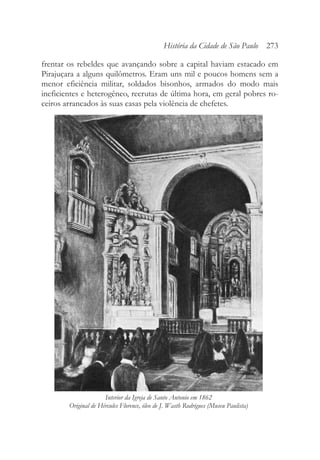 frentar os rebeldes que avançando sobre a capital haviam estacado em
Pirajuçara a alguns quilômetros. Eram uns mil e poucos homens sem a
menor eficiência militar, soldados bisonhos, armados do modo mais
ineficientes e heterogêneo, recrutas de última hora, em geral pobres ro-
ceiros arrancados às suas casas pela violência de chefetes.
História da Cidade de São Paulo 273
Interior da Igreja de Santo Antonio em 1862
Original de Hércules Florence, óleo de J. Wasth Rodrigues (Museu Paulista)
 