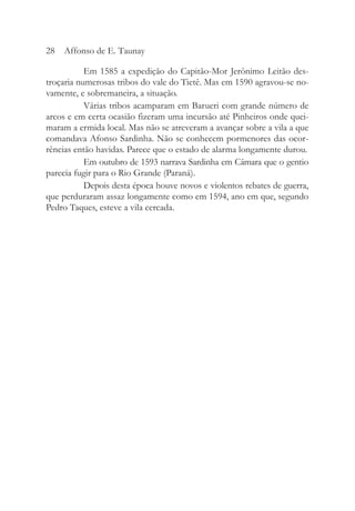 Em 1585 a expedição do Capitão-Mor Jerônimo Leitão des-
troçaria numerosas tribos do vale do Tietê. Mas em 1590 agravou-se no-
vamente, e sobremaneira, a situação.
Várias tribos acamparam em Barueri com grande número de
arcos e em certa ocasião fizeram uma incursão até Pinheiros onde quei-
maram a ermida local. Mas não se atreveram a avançar sobre a vila a que
comandava Afonso Sardinha. Não se conhecem pormenores das ocor-
rências então havidas. Parece que o estado de alarma longamente durou.
Em outubro de 1593 narrava Sardinha em Câmara que o gentio
parecia fugir para o Rio Grande (Paraná).
Depois desta época houve novos e violentos rebates de guerra,
que perduraram assaz longamente como em 1594, ano em que, segundo
Pedro Taques, esteve a vila cercada.
28 Affonso de E. Taunay
 