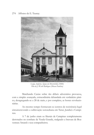 Marchando Caxias sobre tão débeis adversários provocou,
com a simples avançada, extraordinária debandada em verdadeiro pâni-
co, desagregando-se a 28 de maio, e por completo, as hostes revolucio-
nárias.
Ao mesmo tempo formavam-se centros de resistência legal
circunscrevendo a sublevação sorocabana em Tatuí, Jundiaí e Campi-
nas.
A 7 de junho eram os liberais de Campinas completamente
derrotados no combate de Venda Grande, malgrado a bravura de Boa-
ventura Amaral e seus companheiros.
274 Affonso de E. Taunay
Largo, chafariz e Igreja da Misericórdia (1860)
Óleo de J. Wasth Rodrigues (Museu Paulista)
 