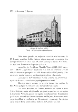 Não foram grandes os prejuízos causados pela intentona de
17 de maio na cidade de São Paulo, a não ser quanto à perturbação dos
serviços municipais, tendo sido a Câmara desalojada de seu Paço toma-
do para local de detenção de presos políticos.
A política do Presidente Almeida Torres (1842–1843) suces-
sor de Monte Alegre foi de tolerância para com os vencidos a quem
aliás em sua mensagem presidencial à Assembléia em 1843 profligou se-
veramente a notar quanto o movimento prejudicara a Província.
Ao sucessor do Visconde de Macaé, Coronel de Artilharia Jo-
aquim de Sousa coube o mais apagado período em 1843.
Durante todo o resto da era imperial jamais viria a cidade de
São Paulo qualquer movimento sério perturbador da ordem.
No curto Governo de Manuel Felizardo de Sousa e Melo
(1843–1844) expos este administrador inteligente e operoso, em mensagem
à Assembléia Provincial, quanto era urgente o estabelecimento de cemitérios
públicos, da intensificação do vacinamento, o reforço da deficientíssima ilu-
minação pública, a canalização do Tamanduateí e o enxugo das várzeas
deste rio e do Tietê, assim como a melhoria do Caminho do Mar.
278 Affonso de E. Taunay
Mosteiro de São Bento (1830)
Óleo de J. Wasth Rodrigues (Museu Paulista)
 
