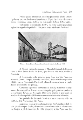 Frisou quanto precisavam os cofres provinciais acudir à muni-
cipalidade para melhoria do abastecimento d’água da cidade e levar-se a
cabo a reforma da Cadeia Pública e a construção da Casa de Correção.
Verberando o movimento de 1842 fez notar quanto prejudicara
o giro dos negócios impedindo a criação do projetado Banco Paulistano.
A Manuel Felizardo sucedeu o Marechal Manuel da Fonseca
Lima e Silva, futuro Barão de Suruí, que durante três anos presidiu a
Província.
À Assembléia pediu recursos para fazer em São Paulo um
Mercado Central “amplo, comodo e asseado”, novo matadouro público,
edifício para a Assembléia Provincial, obras de saneamento e a ereção
de um monumento no Ipiranga.
Construiu aquedutos supridores da cidade, melhorou o calça-
mento das ruas, cuidou dos aterrados e das principais pontes e continuou
a construção da Casa de Correção. Mas havia imenso o que fazer em
matéria de obras públicas! Frisou constantemente em seus relatórios.
No período do Barão de Suruí ocorreu a primeira visita de
D. Pedro II à Província de São Paulo.
Depois de longa e triunfal excursão ao Rio Grande do Sul, re-
cém pacificado por Caxias, desembarcaram o Imperador e a Imperatriz
em Santos, a 18 de fevereiro de 1846, chegando a São Paulo dez dias
História da Cidade de São Paulo 279
Mosteiro de São Bento e Rua da Constituição (Florêncio de Abreu), 1880
 