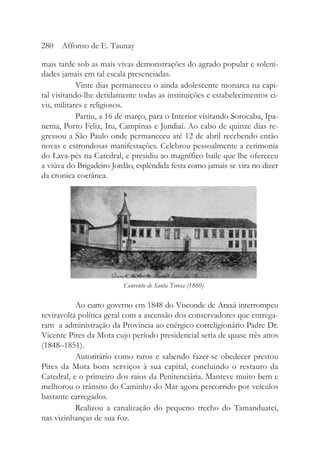 mais tarde sob as mais vivas demonstrações do agrado popular e soleni-
dades jamais em tal escala presenciadas.
Vinte dias permaneceu o ainda adolescente monarca na capi-
tal visitando-lhe detidamente todas as instituições e estabelecimentos ci-
vis, militares e religiosos.
Partiu, a 16 de março, para o Interior visitando Sorocaba, Ipa-
nema, Porto Feliz, Itu, Campinas e Jundiaí. Ao cabo de quinze dias re-
gressou a São Paulo onde permaneceu até 12 de abril recebendo então
novas e estrondosas manifestações. Celebrou pessoalmente a cerimonia
do Lava-pés na Catedral, e presidiu ao magnífico baile que lhe ofereceu
a viúva do Brigadeiro Jordão, esplêndida festa como jamais se vira no dizer
da cronica coetânea.
Ao curto governo em 1848 do Visconde de Araxá interrompeu
reviravolta política geral com a ascensão dos conservadores que entrega-
ram a administração da Província ao enérgico correligionário Padre Dr.
Vicente Pires da Mota cujo período presidencial seria de quase três anos
(1848–1851).
Autoritário como raros e sabendo fazer-se obedecer prestou
Pires da Mota bons serviços à sua capital, concluindo o restauro da
Catedral, e o primeiro dos raios da Penitenciária. Manteve muito bem e
melhorou o trânsito do Caminho do Mar agora percorrido por veículos
bastante carregados.
Realizou a canalização do pequeno trecho do Tamanduateí,
nas vizinhanças de sua foz.
280 Affonso de E. Taunay
Convento de Santa Teresa (1860)
 