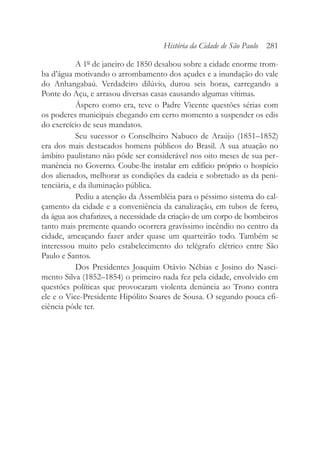 A 1º de janeiro de 1850 desabou sobre a cidade enorme trom-
ba d’água motivando o arrombamento dos açudes e a inundação do vale
do Anhangabaú. Verdadeiro dilúvio, durou seis horas, carregando a
Ponte do Açu, e arrasou diversas casas causando algumas vítimas.
Áspero como era, teve o Padre Vicente questões sérias com
os poderes municipais chegando em certo momento a suspender os edis
do exercício de seus mandatos.
Seu sucessor o Conselheiro Nabuco de Araújo (1851–1852)
era dos mais destacados homens públicos do Brasil. A sua atuação no
âmbito paulistano não pôde ser considerável nos oito meses de sua per-
manência no Governo. Coube-lhe instalar em edifício próprio o hospício
dos alienados, melhorar as condições da cadeia e sobretudo as da peni-
tenciária, e da iluminação pública.
Pediu a atenção da Assembléia para o péssimo sistema do cal-
çamento da cidade e a conveniência da canalização, em tubos de ferro,
da água aos chafarizes, a necessidade da criação de um corpo de bombeiros
tanto mais premente quando ocorrera gravíssimo incêndio no centro da
cidade, ameaçando fazer arder quase um quarteirão todo. Também se
interessou muito pelo estabelecimento do telégrafo elétrico entre São
Paulo e Santos.
Dos Presidentes Joaquim Otávio Nébias e Josino do Nasci-
mento Silva (1852–1854) o primeiro nada fez pela cidade, envolvido em
questões políticas que provocaram violenta denúncia ao Trono contra
ele e o Vice-Presidente Hipólito Soares de Sousa. O segundo pouca efi-
ciência pôde ter.
História da Cidade de São Paulo 281
 