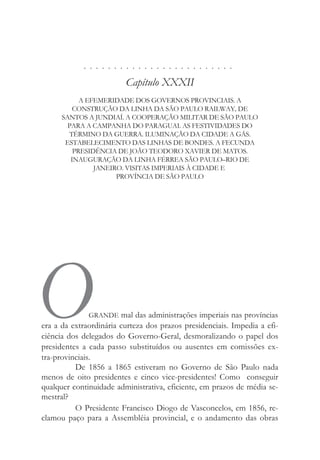. . . . . . . . . . . . . . . . . . . . . . . . .
Capítulo XXXII
A EFEMERIDADE DOS GOVERNOS PROVINCIAIS. A
CONSTRUÇÃO DA LINHA DA SÃO PAULO RAILWAY, DE
SANTOS A JUNDIAÍ. A COOPERAÇÃO MILITAR DE SÃO PAULO
PARA A CAMPANHA DO PARAGUAI. AS FESTIVIDADES DO
TÉRMINO DA GUERRA. ILUMINAÇÃO DA CIDADE A GÁS.
ESTABELECIMENTO DAS LINHAS DE BONDES. A FECUNDA
PRESIDÊNCIA DE JOÃO TEODORO XAVIER DE MATOS.
INAUGURAÇÃO DA LINHA FÉRREA SÃO PAULO–RIO DE
JANEIRO. VISITAS IMPERIAIS À CIDADE E
PROVÍNCIA DE SÃO PAULO
OGRANDE mal das administrações imperiais nas províncias
era a da extraordinária curteza dos prazos presidenciais. Impedia a efi-
ciência dos delegados do Governo-Geral, desmoralizando o papel dos
presidentes a cada passo substituídos ou ausentes em comissões ex-
tra-provinciais.
De 1856 a 1865 estiveram no Governo de São Paulo nada
menos de oito presidentes e cinco vice-presidentes! Como conseguir
qualquer continuidade administrativa, eficiente, em prazos de média se-
mestral?
O Presidente Francisco Diogo de Vasconcelos, em 1856, re-
clamou paço para a Assembléia provincial, e o andamento das obras
 