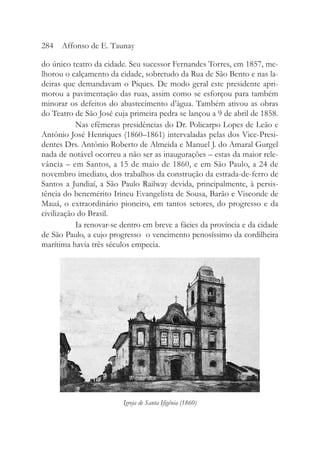 do único teatro da cidade. Seu sucessor Fernandes Torres, em 1857, me-
lhorou o calçamento da cidade, sobretudo da Rua de São Bento e nas la-
deiras que demandavam o Piques. De modo geral este presidente apri-
morou a pavimentação das ruas, assim como se esforçou para também
minorar os defeitos do abastecimento d’água. Também ativou as obras
do Teatro de São José cuja primeira pedra se lançou a 9 de abril de 1858.
Nas efêmeras presidências do Dr. Policarpo Lopes de Leão e
Antônio José Henriques (1860–1861) intervaladas pelas dos Vice-Presi-
dentes Drs. Antônio Roberto de Almeida e Manuel J. do Amaral Gurgel
nada de notável ocorreu a não ser as inaugurações – estas da maior rele-
vância – em Santos, a 15 de maio de 1860, e em São Paulo, a 24 de
novembro imediato, dos trabalhos da construção da estrada-de-ferro de
Santos a Jundiaí, a São Paulo Railway devida, principalmente, à persis-
tência do benemérito Irineu Evangelista de Sousa, Barão e Visconde de
Mauá, o extraordinário pioneiro, em tantos setores, do progresso e da
civilização do Brasil.
Ia renovar-se dentro em breve a fácies da província e da cidade
de São Paulo, a cujo progresso o vencimento penosíssimo da cordilheira
marítima havia três séculos empecia.
284 Affonso de E. Taunay
Igreja de Santa Ifigênia (1860)
 