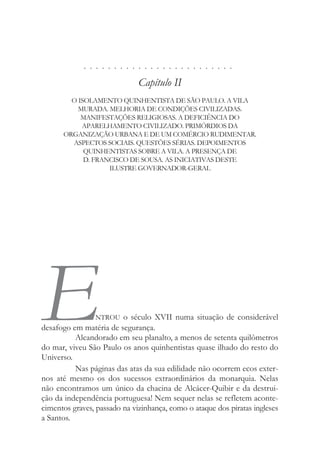 . . . . . . . . . . . . . . . . . . . . . . . . .
Capítulo II
O ISOLAMENTO QUINHENTISTA DE SÃO PAULO. A VILA
MURADA. MELHORIA DE CONDIÇÕES CIVILIZADAS.
MANIFESTAÇÕES RELIGIOSAS. A DEFICIÊNCIA DO
APARELHAMENTO CIVILIZADO. PRIMÓRDIOS DA
ORGANIZAÇÃO URBANA E DE UM COMÉRCIO RUDIMENTAR.
ASPECTOS SOCIAIS. QUESTÕES SÉRIAS. DEPOIMENTOS
QUINHENTISTAS SOBRE A VILA. A PRESENÇA DE
D. FRANCISCO DE SOUSA. AS INICIATIVAS DESTE
ILUSTRE GOVERNADOR-GERAL
ENTROU o século XVII numa situação de considerável
desafogo em matéria de segurança.
Alcandorado em seu planalto, a menos de setenta quilômetros
do mar, viveu São Paulo os anos quinhentistas quase ilhado do resto do
Universo.
Nas páginas das atas da sua edilidade não ocorrem ecos exter-
nos até mesmo os dos sucessos extraordinários da monarquia. Nelas
não encontramos um único da chacina de Alcácer-Quibir e da destrui-
ção da independência portuguesa! Nem sequer nelas se refletem aconte-
cimentos graves, passado na vizinhança, como o ataque dos piratas ingleses
a Santos.
 