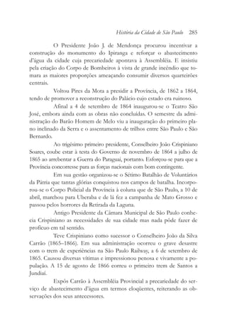 O Presidente João J. de Mendonça procurou incentivar a
construção do monumento do Ipiranga e reforçar o abastecimento
d’água da cidade cuja precariedade apontava à Assembléia. E insistiu
pela criação do Corpo de Bombeiros à vista de grande incêndio que to-
mara as maiores proporções ameaçando consumir diversos quarteirões
centrais.
Voltou Pires da Mota a presidir a Província, de 1862 a 1864,
tendo de promover a reconstrução do Palácio cujo estado era ruinoso.
Afinal a 4 de setembro de 1864 inaugurou-se o Teatro São
José, embora ainda com as obras não concluídas. O semestre da admi-
nistração do Barão Homem de Melo viu a inauguração do primeiro pla-
no inclinado da Serra e o assentamento de trilhos entre São Paulo e São
Bernardo.
Ao trigésimo primeiro presidente, Conselheiro João Crispiniano
Soares, coube estar à testa do Governo de novembro de 1864 a julho de
1865 ao arrebentar a Guerra do Paraguai, portanto. Esforçou-se para que a
Província concorresse para as forças nacionais com bom contingente.
Em sua gestão organizou-se o Sétimo Batalhão de Voluntários
da Pátria que tantas glórias conquistou nos campos de batalha. Incorpo-
rou-se o Corpo Policial da Província à coluna que de São Paulo, a 10 de
abril, marchou para Uberaba e de lá fez a campanha de Mato Grosso e
passou pelos horrores da Retirada da Laguna.
Antigo Presidente da Câmara Municipal de São Paulo conhe-
cia Crispiniano as necessidades de sua cidade mas nada pôde fazer de
profícuo em tal sentido.
Teve Crispiniano como sucessor o Conselheiro João da Silva
Carrão (1865–1866). Em sua administração ocorreu o grave desastre
com o trem de experiências na São Paulo Railway, a 6 de setembro de
1865. Causou diversas vítimas e impressionou penosa e vivamente a po-
pulação. A 15 de agosto de 1866 correu o primeiro trem de Santos a
Jundiaí.
Expôs Carrão à Assembléia Provincial a precariedade do ser-
viço de abastecimento d’água em termos eloqüentes, reiterando as ob-
servações dos seus antecessores.
História da Cidade de São Paulo 285
 