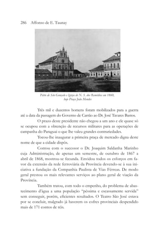 Três mil e duzentos homens foram mobilizados para a guerra
até a data da passagem do Governo de Carrão ao Dr. José Tavares Bastos.
O prazo deste presidente não chegou a um ano e ele quase só
se ocupou com a obtenção de recursos militares para as operações de
campanha do Paraguai o que lhe valeu grandes contrariedades.
Tocou-lhe inaugurar a primeira praça de mercado digna deste
nome de que a cidade dispôs.
Contou com o sucessor o Dr. Joaquim Saldanha Marinho
cuja Administração, de apenas um semestre, de outubro de 1867 a
abril de 1868, mostrou-se fecunda. Envidou todos os esforços em fa-
vor da extensão da rede ferroviária da Província devendo-se à sua ini-
ciativa a fundação da Companhia Paulista de Vias Férreas. De modo
geral prestou os mais relevantes serviços ao plano geral de viação da
Província.
Também tratou, com todo o empenho, do problema de abas-
tecimento d’água a uma população “péssima e escassamente servida”
sem conseguir, porém, eficientes resultados. O Teatro São José estava
por se concluir, malgrado já haverem os cofres provinciais despendido
mais de 171 contos de réis.
286 Affonso de E. Taunay
Pátio de São Gonçalo e Igreja de N. S. dos Remédios em 1860,
hoje Praça João Mendes
 