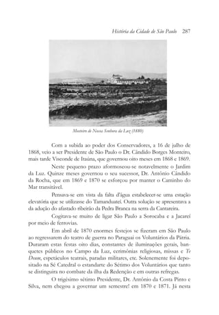 Com a subida ao poder dos Conservadores, a 16 de julho de
1868, veio a ser Presidente de São Paulo o Dr. Cândido Borges Monteiro,
mais tarde Visconde de Itaúna, que governou oito meses em 1868 e 1869.
Neste pequeno prazo aformoseou-se notavelmente o Jardim
da Luz. Quinze meses governou o seu sucessor, Dr. Antônio Cândido
da Rocha, que em 1869 e 1870 se esforçou por manter o Caminho do
Mar transitável.
Pensava-se em vista da falta d’água estabelecer-se uma estação
elevatória que se utilizasse do Tamanduateí. Outra solução se apresentava a
da adução do afastado ribeirão da Pedra Branca na serra da Cantareira.
Cogitava-se muito de ligar São Paulo a Sorocaba e a Jacareí
por meio de ferrovias.
Em abril de 1870 enormes festejos se fizeram em São Paulo
ao regressarem do teatro de guerra no Paraguai os Voluntários da Pátria.
Duraram estas festas oito dias, constantes de iluminações gerais, ban-
quetes públicos no Campo da Luz, cerimônias religiosas, missas e Te
Deum, espetáculos teatrais, paradas militares, etc. Solenemente foi depo-
sitado na Sé Catedral o estandarte do Sétimo dos Voluntários que tanto
se distinguira no combate da ilha da Redenção e em outras refregas.
O trigésimo sétimo Presidente, Dr. Antônio da Costa Pinto e
Silva, nem chegou a governar um semestre! em 1870 e 1871. Já nesta
História da Cidade de São Paulo 287
Mosteiro de Nossa Senhora da Luz (1880)
 