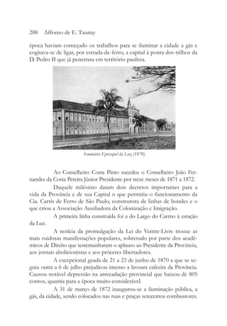 época haviam começado os trabalhos para se iluminar a cidade a gás e
cogitava-se de ligar, por estrada-de-ferro, a capital à ponta dos trilhos da
D. Pedro II que já penetrara em território paulista.
Ao Conselheiro Costa Pinto sucedeu o Conselheiro João Fer-
nandes da Costa Pereira Júnior Presidente por treze meses de 1871 a 1872.
Daquele milésimo datam dois decretos importantes para a
vida da Província e de sua Capital o que permitiu o funcionamento da
Cia. Carris de Ferro de São Paulo, construtora de linhas de bondes e o
que criou a Associação Auxiliadora da Colonização e Imigração.
A primeira linha construída foi a do Largo do Carmo à estação
da Luz.
A notícia da promulgação da Lei do Ventre-Livre trouxe as
mais ruidosas manifestações populares, sobretudo por parte dos acadê-
micos de Direito que testemunharam o aplauso ao Presidente da Província,
aos jornais abolicionistas e aos próceres libertadores.
A excepcional geada de 21 a 23 de junho de 1870 a que se se-
guiu outra a 6 de julho prejudicou imenso a lavoura cafeeira da Província.
Causou notável depressão na arrecadação provincial que baixou de 805
contos, quantia para a época muito considerável.
A 31 de março de 1872 inaugurou-se a iluminação pública, a
gás, da cidade, sendo colocados nas ruas e praças setecentos combustores.
288 Affonso de E. Taunay
Seminário Episcopal da Luz (1870)
 