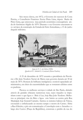 Seis meses durou, em 1872, o Governo do sucessor de Costa
Pereira, o Conselheiro Francisco Xavier Pinto Lima, depois Barão de
Pinto Lima, que atravessou mau período econômico conseqüência ain-
da do fenômeno frígido de 1870. Durante o seu Governo encetaram-se
os serviços da construção da Estrada-de-Ferro Sorocabana, a 13 de junho
daquele milésimo.
A 21 de dezembro de 1872 assumia a presidência da Provín-
cia o Dr. João Teodoro Xavier de Matos cujo governo duraria até 30 de
maio de 1875. Homem de brilhante inteligência e notável capacidade ad-
ministrativa, era cheio de excentricidades que se tornaram célebres entre
os paulistas.
Prestou os melhores serviços à cidade de São Paulo, abrindo
através de grandes chácaras numerosas ruas, cujos traçados se impu-
nham como o que ligou o Brás à Luz, hoje Rua João Teodoro. Melho-
rou as principais vias do Brás e ligou este bairro ao centro pela Rua
Municipal, hoje General Carneiro. Aterrou os terrenos lodosos da Várzea,
escorando e embelezando ao mesmo tempo o morro do Carmo. Abriu
a Rua Glicério, e pôs em comunicação a Consolação com o Arouche e o
largo dos Curros (Praça da República), construiu o prédio da rua do
História da Cidade de São Paulo 289
Igreja de N. S. da Glória (1840)
Quadro de D. Adelaide G. Cavalcanti (Museu Paulista)
 