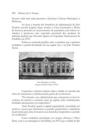Tesouro onde mais tarde passaram a funcionar a Câmara Municipal e a
Prefeitura.
Ao fazer a resenha dos benefícios da administração de João
Teodoro recorda Eugênio Egas: instalou a Caixa Econômica e Monte
de Socorro, procedeu ao recenseamento da população, com ótimos re-
sultados e promoveu uma exposição provincial dos produtos de
indústria paulista que deveriam figurar na Exposição Internacional de
Filadélfia, em 1876.
Tornou-se convicção pacífica entre os paulistas que o primeiro
verdadeiro e grande beneficiado da sua capital veio a ser João Teodoro
Xavier.
O primeiro e decisivo impulso dado à cidade no caminho das
obras de saneamento e embelezamento partiu de seu Governo.
“Foi durante a sua administração que começaram os ricos la-
vradores do interior a construir casas na capital, nelas estabelecendo
domicílios permanentes ou temporários.”
“João Teodoro queria a capital engrandecida, circundada nos
atrativos e gozos que chamassem os grandes proprietários e capitalistas
da província para nelas formarem seus domicílios temporários e periódi-
cas residências.”
Como verdadeira antecipação nos tempos afirmava o Presi-
dente, com a sua mensagem à Assembléia, em 1873, que a cidade de São
290 Affonso de E. Taunay
Paço Municipal e a Cadeia
Original de Benício Dutra (1835)
 