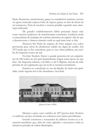 Paulo, florescente, anteriormente, graças ao considerável comércio externo
via agora estancada copiosa fonte de riqueza graças ao fato de deixar de
ser entreposto. Teria de recobrar o terreno perdido seguindo uma orien-
tação industrial.
De grandes estabelecimentos fabris precisaria lançar mão
como recursos poderosos de transformação econômica. Lembrava ainda
a conveniência da fundação de colônias próximas da capital a fim de que
a abastecessem, o famoso cinturão verde no qual tanto hoje se fala.
Precisava São Paulo do amparo, do forte amparo nos cofres
provinciais para salvar do abatimento cidade tão digna do auxílio. Em
1873 pedia que se lhe concedesse, para as suas obras públicas, um auxí-
lio de cinqüenta contos de réis.
Foi João Teodoro Xavier o grande promotor de um emprésti-
mo de 650 contos de réis para abastecimento d’água numa época em que
duas das freguesias urbanas, a do Brás e a de S. Ifigênia, estavam de todo
privadas de um suprimento que até na Sé se mostrava insuficiente.
Sujeitava-se a produção ao uso de líquido, de muito má quali-
dade, sendo urgente dar-se lhe abundante e boa linfa.
Durante o grave surto variólico de 1873 prestou João Teodoro
os melhores serviços assistindo aos enfermos com ótimas providências.
Grande construtor e restaurador de edifícios revelou-se o in-
cansável presidente que, além de tudo, aplaudia e acoroçoava todas as
iniciativas privadas de ordem filantrópica.
História da Cidade de São Paulo 291
Quartel de linha (1860)
 