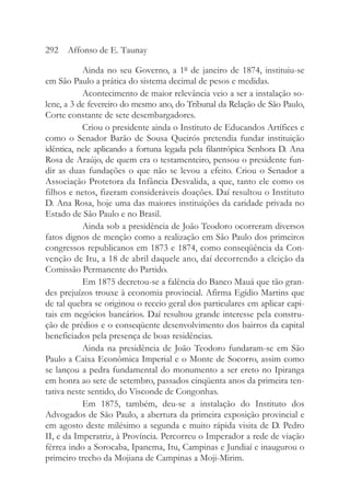 Ainda no seu Governo, a 1º de janeiro de 1874, instituiu-se
em São Paulo a prática do sistema decimal de pesos e medidas.
Acontecimento de maior relevância veio a ser a instalação so-
lene, a 3 de fevereiro do mesmo ano, do Tribunal da Relação de São Paulo,
Corte constante de sete desembargadores.
Criou o presidente ainda o Instituto de Educandos Artífices e
como o Senador Barão de Sousa Queirós pretendia fundar instituição
idêntica, nele aplicando a fortuna legada pela filantrópica Senhora D. Ana
Rosa de Araújo, de quem era o testamenteiro, pensou o presidente fun-
dir as duas fundações o que não se levou a efeito. Criou o Senador a
Associação Protetora da Infância Desvalida, a que, tanto ele como os
filhos e netos, fizeram consideráveis doações. Daí resultou o Instituto
D. Ana Rosa, hoje uma das maiores instituições da caridade privada no
Estado de São Paulo e no Brasil.
Ainda sob a presidência de João Teodoro ocorreram diversos
fatos dignos de menção como a realização em São Paulo dos primeiros
congressos republicanos em 1873 e 1874, como conseqüência da Con-
venção de Itu, a 18 de abril daquele ano, daí decorrendo a eleição da
Comissão Permanente do Partido.
Em 1875 decretou-se a falência do Banco Mauá que tão gran-
des prejuízos trouxe à economia provincial. Afirma Egídio Martins que
de tal quebra se originou o receio geral dos particulares em aplicar capi-
tais em negócios bancários. Daí resultou grande interesse pela constru-
ção de prédios e o conseqüente desenvolvimento dos bairros da capital
beneficiados pela presença de boas residências.
Ainda na presidência de João Teodoro fundaram-se em São
Paulo a Caixa Econômica Imperial e o Monte de Socorro, assim como
se lançou a pedra fundamental do monumento a ser ereto no Ipiranga
em honra ao sete de setembro, passados cinqüenta anos da primeira ten-
tativa neste sentido, do Visconde de Congonhas.
Em 1875, também, deu-se a instalação do Instituto dos
Advogados de São Paulo, a abertura da primeira exposição provincial e
em agosto deste milésimo a segunda e muito rápida visita de D. Pedro
II, e da Imperatriz, à Província. Percorreu o Imperador a rede de viação
férrea indo a Sorocaba, Ipanema, Itu, Campinas e Jundiaí e inaugurou o
primeiro trecho da Mojiana de Campinas a Moji-Mirim.
292 Affonso de E. Taunay
 