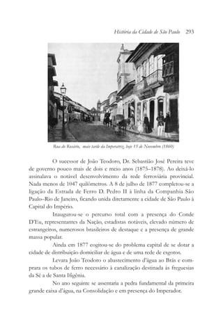 O sucessor de João Teodoro, Dr. Sebastião José Pereira teve
de governo pouco mais de dois e meio anos (1875–1878). Ao deixá-lo
assinalava o notável desenvolvimento da rede ferroviária provincial.
Nada menos de 1047 quilômetros. A 8 de julho de 1877 completou-se a
ligação da Estrada de Ferro D. Pedro II à linha da Companhia São
Paulo–Rio de Janeiro, ficando unida diretamente a cidade de São Paulo à
Capital do Império.
Inaugurou-se o percurso total com a presença do Conde
D’Eu, representantes da Nação, estadistas notáveis, elevado número de
estrangeiros, numerosos brasileiros de destaque e a presença de grande
massa popular.
Ainda em 1877 cogitou-se do problema capital de se dotar a
cidade de distribuição domiciliar de água e de uma rede de esgotos.
Levara João Teodoro o abastecimento d’água ao Brás e com-
prara os tubos de ferro necessário à canalização destinada às freguesias
da Sé a de Santa Ifigênia.
No ano seguinte se assentaria a pedra fundamental da primeira
grande caixa d’água, na Consolidação e em presença do Imperador.
História da Cidade de São Paulo 293
Rua do Rosário, mais tarde da Imperatriz, hoje 15 de Novembro (1860)
 