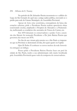 No período do Dr. Sebastião Pereira reconstruiu-se o edifício do
Largo de São Gonçalo do qual saiu a antiga cadeia pública, resevando-se o
prédio para sede da Câmara Municipal e da Assembléia Provincial.
Apesar de forte crise econômica, conseqüência da baixa das
cotações cafeeiras, pôde o Presidente Pereira realizar apreciáveis obras
construindo escolas, ampliando o Hospício de Alienados e a Penitenciá-
ria, melhorando as condições dos aterrados da Várzea do Carmo, etc.
Em 1878 deixaram os conservadores o poder. Com a ascen-
são dos liberais foi nomeado Presidente o Dr. João Batista Pereira que
governou dez meses em 1878.
No fim do ano vieram pela terceira vez a São Paulo os imperan-
tes que na Província se demoraram 22 dias, dos quais quatro na Capital.
Quis D. Pedro II conhecer os novos trechos da rede ferroviá-
ria entregues ao tráfego.
Pouco pôde o Presidente Batista Pereira fazer em prol da
cidade de São Paulo, tendo a sua administração sido muito hostilizada
pela Assembléia Provincial quase toda ela composta de conservadores.
294 Affonso de E. Taunay
 