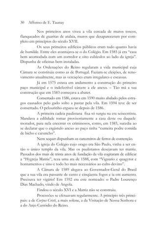 Nos primeiros anos viveu a vila cercada de muros toscos,
flanqueados de guaritas de atalaia, muros que desapareceram por com-
pleto em princípios do século XVII.
Os seus primeiros edifícios públicos eram tudo quanto havia
de humilde. Entre eles avantajava-se o do Colégio. Em 1585 já era “casa
bem acomodada com um corredor e oito cubículos ao lado da igreja”.
Dispunha de oficinas bem instaladas.
As Ordenações do Reino regularam a vida municipal cuja
Câmara se constituiu como as de Portugal. Faziam-se eleições, de reno-
vamento anualmente, mas as vereações eram irregulares e escassas.
Já em 1575 estava em andamento a construção do primeiro
paço municipal e o indefectível cárcere a ele anexo. – Tão má a sua
construção que em 1583 começava a abater.
Consertado em 1586, estava em 1590 muito abalado pelos estra-
gos causados pelo gado solto a pastar pela vila. Em 1594 teve de ser
consertado. O pelourinho ergueu-se depois de 1586.
A primeira cadeia paulistana fixa só surgiu na era seiscentista.
Mandava a edilidade tomar provisoriamente a casa deste ou daquele
morador, para nela encerrar os criminosos, como, em 1583, sucedia ao
se declarar que o ergástulo anexo ao paço tinha “cumeira podre comida
de bicho e caruncho”.
Nem sequer dispunham os carcereiros de ferros de contenção.
A igreja do Colégio cujo orago era São Paulo, vinha a ser en-
tão o único templo da vila. Mas os paulistanos desejavam ter matriz.
Passados dos mais de trinta anos de fundação da vila cogitaram de edificar
a “Hygreja Matriz”, reza uma ata de 1588, com “Viguario e quagytor e
hornamentos e sino e todo ho mais necessários ao culto devino”.
A Câmara de 1589 alegava ao Governador-Geral do Brasil
que a sua vila era passante de cento e cinqüenta fogos e ia em aumento.
Precisava ter vigário! Em 1592 era este nomeado: o Padre Lourenço
Dias Machado, vindo de Angola.
Findou o século XVI e a Matriz não se construiu.
Procissões se efetuavam regularmente. A princípio três princi-
pais: a de Corpus Cristi, a mais solene, a da Visitação de Nossa Senhora e
a do Anjo Custódio do Reino.
30 Affonso de E. Taunay
 
