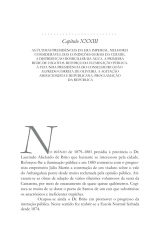 . . . . . . . . . . . . . . . . . . . . . . . . .
Capítulo XXXIII
AS ÚLTIMAS PRESIDÊNCIAS DA ERA IMPERIAL. MELHORIA
CONSIDERÁVEL DAS CONDIÇÕES GERAIS DA CIDADE.
A DISTRIBUIÇÃO DOMICILIAR DA ÁGUA. A PRIMEIRA
REDE DE ESGOTOS. REFORÇO DA ILUMINAÇÃO PÚBLICA.
A FECUNDA PRESIDÊNCIA DO CONSELHEIRO JOÃO
ALFREDO CORREIA DE OLIVEIRA. A AGITAÇÃO
ABOLICIONISTA E REPUBLICANA. PROCLAMAÇÃO
DA REPÚBLICA
NO BIÊNIO de 1879–1881 presidiu à província o Dr.
Laurindo Abelardo de Brito que bastante se interessou pela cidade.
Reforçou-lhe a iluminação pública e em 1880 contratou com o progres-
sista empreiteiro Júlio Martin a construção de um viaduto sobre o vale
do Anhangabaú ponte desde muito reclamada pela opinião pública. Ati-
varam-se as obras de adução de vários ribeirões volumosos da serra da
Cantareira, por meio de encanamento de quase quinze quilômetros. Cogi-
tava-se muito de se dotar o porto de Santos de um cais que substituísse
os anacrônicos e ineficientes trapiches.
Ocupou-se ainda o Dr. Brito em promover o progresso da
instrução pública. Neste sentido fez reabrir-se a Escola Normal fechada
desde 1874.
 