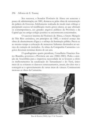 Seu sucessor, o Senador Florêncio de Abreu em semestre e
pouco de administração, em 1881, destacou-se pelas obras de reconstrução
do palácio do Governo. Infelizmente realizada do modo mais sôfrego e
precipitado causou tal reedificação muito graves danos, ao que afirmam
os contemporâneos, aos grandes arquivos públicos da Província e da
Capital que no antigo colégio jesuítico se encontravam concentrados.
O sucessor interino de Florêncio de Abreu, o futuro Marquês
de Três Rios assinalava, em princípios de 1882, o notável avanço das
obras de abastecimento d’água e o reforço da iluminação pública. Previa-se
ao mesmo tempo a colocação de numeroso hidrantes destinados ao ser-
viço de extinção de incêndios. As obras da Companhia Cantareira e es-
gotos deveriam terminar dentro de um ano.
O quadragésimo quarto presidente, Conselheiro Francisco Soa-
res Brandão, governou a Província um ano (1882–1883). Pediu a aten-
ção da Assembléia para a imperiosa necessidade de se levarem a efeito
os melhoramentos da canalização do Tamanduateí e do Tietê, único
meio de se evitarem os danosos extravasamentos, anuais, dos dois rios e
conseguir-se o aproveitamento de vastas áreas de várzeas. Continuavam
morosas as obras da Cantareira.
296 Affonso de E. Taunay
Rua do Rosário (1860), hoje 15 de Novembro
 