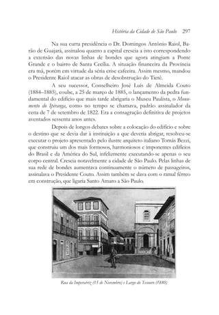 Na sua curta presidência o Dr. Domingos Antônio Raiol, Ba-
rão de Guajará, assinalou quanto a capital crescia a isto correspondendo
a extensão das novas linhas de bondes que agora atingiam a Ponte
Grande e o bairro de Santa Cecília. A situação financeira da Província
era má, porém em virtude da séria crise cafeeira. Assim mesmo, mandou
o Presidente Raiol atacar as obras de desobstrução do Tietê.
A seu sucessor, Conselheiro José Luís de Almeida Couto
(1884–1885), coube, a 25 de março de 1885, o lançamento da pedra fun-
damental do edifício que mais tarde abrigaria o Museu Paulista, o Monu-
mento do Ipiranga, como no tempo se chamava, padrão assinalador da
cena de 7 de setembro de 1822. Era a consagração definitiva de projetos
aventados sessenta anos antes.
Depois de longos debates sobre a colocação do edifício e sobre
o destino que se devia dar à instituição a que deveria abrigar, resolveu-se
executar o projeto apresentado pelo ilustre arquiteto italiano Tomás Bezzi,
que construiu um dos mais formosos, harmoniosos e imponentes edifícios
do Brasil e da América do Sul, infelizmente executando-se apenas o seu
corpo central. Crescia notavelmente a cidade de São Paulo. Pelas linhas de
sua rede de bondes aumentava continuamente o número de passageiros,
assinalava o Presidente Couto. Assim também se dava com o ramal férreo
em construção, que ligaria Santo Amaro a São Paulo.
História da Cidade de São Paulo 297
Rua da Imperatriz (15 de Novembro) e Largo do Tesouro (1880)
 