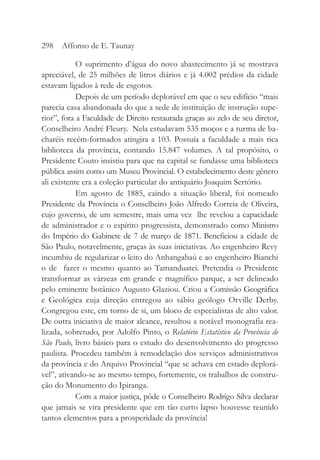 O suprimento d’água do novo abastecimento já se mostrava
apreciável, de 25 milhões de litros diários e já 4.002 prédios da cidade
estavam ligados à rede de esgotos.
Depois de um período deplorável em que o seu edifício “mais
parecia casa abandonada do que a sede de instituição de instrução supe-
rior”, fora a Faculdade de Direito restaurada graças ao zelo de seu diretor,
Conselheiro André Fleury. Nela estudavam 535 moços e a turma de ba-
charéis recém-formados atingira a 103. Possuía a faculdade a mais rica
biblioteca da província, contando 15.847 volumes. A tal propósito, o
Presidente Couto insistiu para que na capital se fundasse uma biblioteca
pública assim como um Museu Provincial. O estabelecimento deste gênero
ali existente era a coleção particular do antiquário Joaquim Sertório.
Em agosto de 1885, caindo a situação liberal, foi nomeado
Presidente da Província o Conselheiro João Alfredo Correia de Oliveira,
cujo governo, de um semestre, mais uma vez lhe revelou a capacidade
de administrador e o espírito progressista, demonstrado como Ministro
do Império do Gabinete de 7 de março de 1871. Beneficiou a cidade de
São Paulo, notavelmente, graças às suas iniciativas. Ao engenheiro Revy
incumbiu de regularizar o leito do Anhangabaú e ao engenheiro Bianchi
o de fazer o mesmo quanto ao Tamanduateí. Pretendia o Presidente
transformar as várzeas em grande e magnífico parque, a ser delineado
pelo eminente botânico Augusto Glaziou. Criou a Comissão Geográfica
e Geológica cuja direção entregou ao sábio geólogo Orville Derby.
Congregou este, em torno de si, um bloco de especialistas de alto valor.
De outra iniciativa de maior alcance, resultou a notável monografia rea-
lizada, sobretudo, por Adolfo Pinto, o Relatório Estatístico da Província de
São Paulo, livro básico para o estudo do desenvolvimento do progresso
paulista. Procedeu também à remodelação dos serviços administrativos
da província e do Arquivo Provincial “que se achava em estado deplorá-
vel”, ativando-se ao mesmo tempo, fortemente, os trabalhos de constru-
ção do Monumento do Ipiranga.
Com a maior justiça, pôde o Conselheiro Rodrigo Silva declarar
que jamais se vira presidente que em tão curto lapso houvesse reunido
tantos elementos para a prosperidade da província!
298 Affonso de E. Taunay
 