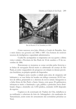 Como sucessor, teve João Alfredo o Conde de Parnaíba. Ano
e meio durou seu governo em 1886 e 1887. Era homem de notáveis
recursos de inteligência e capacidade administrativa.
Coube-lhe acompanhar os imperantes em sua quarta e última
visita à cidade e Província de São Paulo de 18 de outubro e 19 de no-
vembro de 1886.
Percorreram os monarcas as zonas servidas pelas ferrovias e
as linhas de navegação fluvial muito se admirando do avanço de São
Paulo, já então vanguardeiro do progresso em relação às demais provín-
cias brasileiras, na própria opinião do Imperador.
Abrigava nesta ocasião a cidade para cima de cinqüenta mil
habitantes e as suas linhas de bondes em tráfego contavam 24.512 me-
tros de trilhos, projetando-se a abertura de novos ramais. Inaugurara-se
a linha férrea de São Paulo a Santo Amaro, com quase 20 quilômetros;
reforçara-se muito a iluminação a gás, pública e particular; havia distri-
buição d’água a domicílio em 3.418 prédios, existindo 4.450 dispondo
de esgotos.
Cogitava-se da construção do Viaduto do Chá, trabalhava-se
na retificação e cobertura do leito do Anhangabaú e da canalização do
Tamanduateí, assim como do arrasamento das corredeiras próximas ao
Tietê.
História da Cidade de São Paulo 299
Rua do Rosário (15 de Novembro) em 1860
 