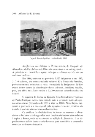 Ampliava-se os edifícios da Penintenciária, do Hospício de
Alienados e da Escola Normal. Dia a dia aumentava o surto imigratório.
A princípio se encaminhara quase todo para as lavouras cafeeiras do
hinterland paulista.
Em 1886, entraram na província 9.127 imigrantes e em 1887,
31.710 colonos, em imensa maioria italianos. E o Conde de Parnaíba,
previdentemente, construiu a vasta Hospedaria de Imigrantes de São
Paulo, como centro de distribuição destes advenas. Excelente medida,
pois, em 1888, tal afluxo subiria a 92.000 pessoas desembarcadas em
Santos.
O sucessor do Conde de Parnaíba foi o Conselheiro Francisco
de Paula Rodrigues Alves, cujo período veio a ser muito curto, de ape-
nas cinco meses (novembro de 1887 a abril de 1888). Neste lapso, pas-
saram a província e a sua capital pela agitação crescente provinda da
marcha triunfante do movimento abolicionista.
Os corifeus do abolicionismo incitavam os escravos a aban-
donar as lavouras e assim grandes levas desciam do interior demandando
à capital e Santos, onde se acoutavam no refúgio do Jabaquara. E os re-
publicanos se valiam deste estado de coisas para intensificar a campanha
contra as instituições imperiais.
300 Affonso de E. Taunay
Largo do Rosário (hoje Praça Antônio Prado), 1860
 