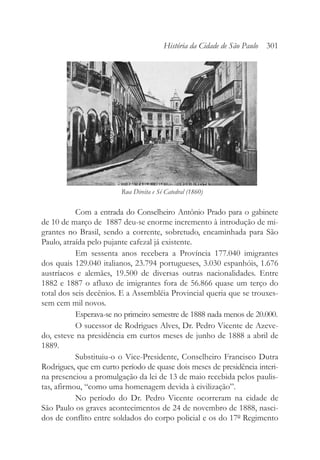 Com a entrada do Conselheiro Antônio Prado para o gabinete
de 10 de março de 1887 deu-se enorme incremento à introdução de mi-
grantes no Brasil, sendo a corrente, sobretudo, encaminhada para São
Paulo, atraída pelo pujante cafezal já existente.
Em sessenta anos recebera a Província 177.040 imigrantes
dos quais 129.040 italianos, 23.794 portugueses, 3.030 espanhóis, 1.676
austríacos e alemães, 19.500 de diversas outras nacionalidades. Entre
1882 e 1887 o afluxo de imigrantes fora de 56.866 quase um terço do
total dos seis decênios. E a Assembléia Provincial queria que se trouxes-
sem cem mil novos.
Esperava-se no primeiro semestre de 1888 nada menos de 20.000.
O sucessor de Rodrigues Alves, Dr. Pedro Vicente de Azeve-
do, esteve na presidência em curtos meses de junho de 1888 a abril de
1889.
Substituiu-o o Vice-Presidente, Conselheiro Francisco Dutra
Rodrigues, que em curto período de quase dois meses de presidência interi-
na presenciou a promulgação da lei de 13 de maio recebida pelos paulis-
tas, afirmou, “como uma homenagem devida à civilização”.
No período do Dr. Pedro Vicente ocorreram na cidade de
São Paulo os graves acontecimentos de 24 de novembro de 1888, nasci-
dos de conflito entre soldados do corpo policial e os do 17º Regimento
História da Cidade de São Paulo 301
Rua Direita e Sé Catedral (1860)
 