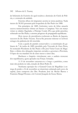 de Infantaria do Exército do qual resultou a demissão do Chefe de Polí-
cia, e a remoção da unidade.
Enorme afluxo de imigrantes acorria às terras paulistas. Nada
menos de 58.565 passaram pela hospedaria de São Paulo em 1888.
Em princípios de 1889, fortíssimo surto de febre amarela
causou numerosíssimas vítimas em Santos e Campinas. Veio em março
visitar as cidades flageladas o Príncipe Conde d’Eu que pôde perceber,
sobretudo em São Paulo, o enorme progresso de propaganda republicana.
Dois meses de presidência couberam ao Barão de Jaguara,
sucessor do Dr. Pedro Vicente. Tocou-lhe procurar minorar os terríveis
estragos da epidemia de tifo icteróide.
Com a queda do partido conservador e a constituição do ga-
binete de 7 de junho de 1889, presidido pelo Visconde de Ouro Preto,
foi nomeado Presidente de São Paulo o Dr. José Vieira Couto de Maga-
lhães o último dos delegados imperiais enviados a governar a Província.
O lapso de seu mandato foi de cinco meses e cinco dias.
Declinava o Império visivelmente ante a audácia crescente
dos republicanos, agora apoiados nas Forças Armadas.
A 15 de novembro encerrava-se o longo e patriótico, como
mais não poderia ter sido, reinado de Dom Pedro II.
Nenhuma oposição fez o General Couto de Magalhães à en-
trega do poder a 16 de novembro ao triunvirato aclamado pelo povo da
capital, junta composta dos Drs. Prudente José de Morais Barros e
Francisco Rangel Pestana e do Coronel Joaquim de Sousa Mursa.
302 Affonso de E. Taunay
 