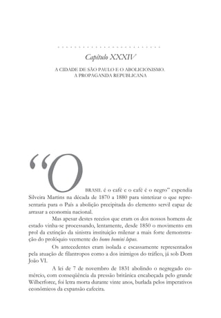 . . . . . . . . . . . . . . . . . . . . . . . . .
Capítulo XXXIV
A CIDADE DE SÃO PAULO E O ABOLICIONISMO.
A PROPAGANDA REPUBLICANA
“OBRASIL é o café e o café é o negro” expendia
Silveira Martins na década de 1870 a 1880 para sintetizar o que repre-
sentaria para o País a abolição precipitada do elemento servil capaz de
arrasar a economia nacional.
Mas apesar destes receios que eram os dos nossos homens de
estado vinha-se processando, lentamente, desde 1850 o movimento em
prol da extinção da sinistra instituição milenar a mais forte demonstra-
ção do prolóquio veemente do homo homini lupus.
Os antecedentes eram isolada e escassamente representados
pela atuação de filantropos como a dos inimigos do tráfico, já sob Dom
João VI.
A lei de 7 de novembro de 1831 abolindo o negregado co-
mércio, com conseqüência da pressão britânica encabeçada pelo grande
Wilberforce, foi letra morta durante vinte anos, burlada pelos imperativos
econômicos da expansão cafeeira.
 