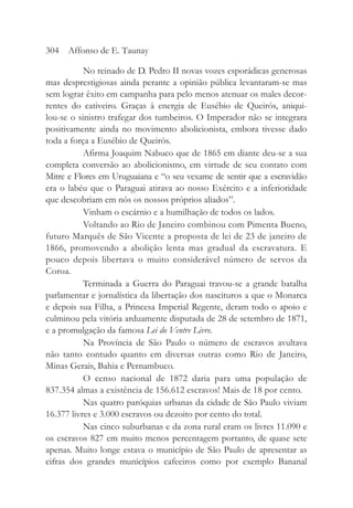 No reinado de D. Pedro II novas vozes esporádicas generosas
mas desprestigiosas ainda perante a opinião pública levantaram-se mas
sem lograr êxito em campanha para pelo menos atenuar os males decor-
rentes do cativeiro. Graças à energia de Eusébio de Queirós, aniqui-
lou-se o sinistro trafegar dos tumbeiros. O Imperador não se integrara
positivamente ainda no movimento abolicionista, embora tivesse dado
toda a força a Eusébio de Queirós.
Afirma Joaquim Nabuco que de 1865 em diante deu-se a sua
completa conversão ao abolicionismo, em virtude de seu contato com
Mitre e Flores em Uruguaiana e “o seu vexame de sentir que a escravidão
era o labéu que o Paraguai atirava ao nosso Exército e a inferioridade
que descobriam em nós os nossos próprios aliados”.
Vinham o escárnio e a humilhação de todos os lados.
Voltando ao Rio de Janeiro combinou com Pimenta Bueno,
futuro Marquês de São Vicente a proposta de lei de 23 de janeiro de
1866, promovendo a abolição lenta mas gradual da escravatura. E
pouco depois libertava o muito considerável número de servos da
Coroa.
Terminada a Guerra do Paraguai travou-se a grande batalha
parlamentar e jornalística da libertação dos nascituros a que o Monarca
e depois sua Filha, a Princesa Imperial Regente, deram todo o apoio e
culminou pela vitória arduamente disputada de 28 de setembro de 1871,
e a promulgação da famosa Lei do Ventre Livre.
Na Província de São Paulo o número de escravos avultava
não tanto contudo quanto em diversas outras como Rio de Janeiro,
Minas Gerais, Bahia e Pernambuco.
O censo nacional de 1872 daria para uma população de
837.354 almas a existência de 156.612 escravos! Mais de 18 por cento.
Nas quatro paróquias urbanas da cidade de São Paulo viviam
16.377 livres e 3.000 escravos ou dezoito por cento do total.
Nas cinco suburbanas e da zona rural eram os livres 11.090 e
os escravos 827 em muito menos percentagem portanto, de quase sete
apenas. Muito longe estava o município de São Paulo de apresentar as
cifras dos grandes municípios cafeeiros como por exemplo Bananal
304 Affonso de E. Taunay
 