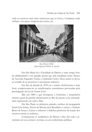 onde os escravos eram mais numerosos que os livres, e Campinas onde
vinham a ser quase cinqüenta por cento, etc.
Em São Paulo foi a Faculdade de Direito o mais antigo foco
do abolicionismo e aos grandes poetas que nela estudaram como Álvares
de Azevedo, Fagundes Varela, e sobretudo Castro Alves, muito se deveu
no sentido de se incentivar o movimento redentor.
Em fins da década de 1870 era o núcleo abolicionista o mais
forte, comprovaram-no as manifestações entusiásticas provocadas pela
promulgação da Lei do Ventre Livre.
Mas em 1880 é que irromperia a fortíssima e irreprimível
ofensiva geral do partido abolicionista no Rio de Janeiro com extraordi-
nária repercussão em todo o País.
Em São Paulo os primeiros grandes corifeus da propaganda
foram Luís Gama, Xavier de Silveira, José Bonifácio, o moço, e Antônio
Bento de Sousa e Castro o ardoroso e indefeso promotor da reação dos
escravos contra os senhores.
Continuavam os acadêmicos de Direito a lhes dar toda a as-
sistência em seus jornais e revistas, ou em conferências públicas.
História da Cidade de São Paulo 305
Rua Direita (1860)
Apud original de Militão de Azevedo
 