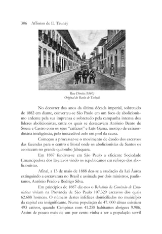 No decorrer dos anos da última década imperial, sobretudo
de 1882 em diante, converteu-se São Paulo em um foco de abolicionis-
mo ardente pela sua imprensa e sobretudo pela campanha intensa dos
líderes abolicionistas, entre os quais se destacavam Antônio Bento de
Sousa e Castro com os seus “caifazes” e Luís Gama, mestiço de extraor-
dinária inteligência, pelo inexcedível zelo em prol da causa.
Começou a processar-se o movimento de êxodo dos escravos
das fazendas para o centro e litoral onde os abolicionistas de Santos os
acoitavam no grande quilombo Jabaquara.
Em 1887 fundava-se em São Paulo a eficiente Sociedade
Emancipadora dos Escravos vindo os republicanos em reforço dos abo-
licionistas.
Afinal, a 13 de maio de 1888 deu-se a saudação da Lei Áurea
extinguindo a escravatura no Brasil e assinada por dois ministros, paulis-
tanos, Antônio Prado e Rodrigo Silva.
Em princípios de 1887 diz-nos o Relatório da Comissão de Esta-
tísticas viviam na Província de São Paulo 107.329 escravos dos quais
62.688 homens. O número destes infelizes domiciliados no município
da capital era insignificante. Numa população de 47. 000 almas existiam
493 cativos, quando Campinas com 41.258 habitantes abrigava 9.986.
Assim de pouco mais de um por cento vinha a ser a população servil
306 Affonso de E. Taunay
Rua Direita (1860)
Original do Barão de Tschudi
 