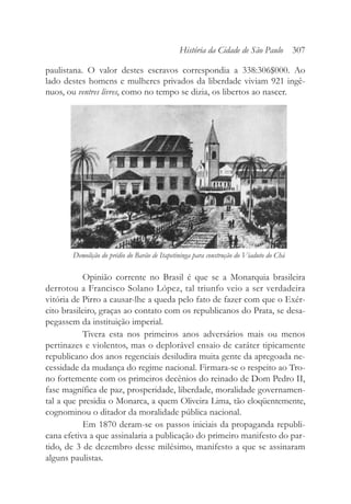paulistana. O valor destes escravos correspondia a 338:306$000. Ao
lado destes homens e mulheres privados da liberdade viviam 921 ingê-
nuos, ou ventres livres, como no tempo se dizia, os libertos ao nascer.
Opinião corrente no Brasil é que se a Monarquia brasileira
derrotou a Francisco Solano López, tal triunfo veio a ser verdadeira
vitória de Pirro a causar-lhe a queda pelo fato de fazer com que o Exér-
cito brasileiro, graças ao contato com os republicanos do Prata, se desa-
pegassem da instituição imperial.
Tivera esta nos primeiros anos adversários mais ou menos
pertinazes e violentos, mas o deplorável ensaio de caráter tipicamente
republicano dos anos regenciais desiludira muita gente da apregoada ne-
cessidade da mudança do regime nacional. Firmara-se o respeito ao Tro-
no fortemente com os primeiros decênios do reinado de Dom Pedro II,
fase magnífica de paz, prosperidade, liberdade, moralidade governamen-
tal a que presidia o Monarca, a quem Oliveira Lima, tão eloqüentemente,
cognominou o ditador da moralidade pública nacional.
Em 1870 deram-se os passos iniciais da propaganda republi-
cana efetiva a que assinalaria a publicação do primeiro manifesto do par-
tido, de 3 de dezembro desse milésimo, manifesto a que se assinaram
alguns paulistas.
História da Cidade de São Paulo 307
Demolição do prédio do Barão de Itapetininga para construção do Viaduto do Chá
 