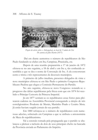 Daí em diante aumentou o número de republicanos de São
Paulo fundando-se clubes em Itu, Campinas, Piracicaba, etc.
Depois de uma reunião preparatória a 17 de janeiro de 1872
efetuou-se no ano seguinte, a 18 de abril e em Itu a, tão conhecida as-
sembléia a que se deu o nome de Convenção de Itu. A ela concorreram
cento e trinta e três representantes de dezesseis municípios.
A primeiro de julho imediato, presentes delegados de vinte e
nove municípios efetuou-se em São Paulo o primeiro Congresso Repu-
blicano Paulista que elegeu a Comissão Permanente do Partido.
No ano seguinte, efetuou-se novo Congresso notando-se o
progresso das idéias republicanas pela frieza com que em 1874 foi rece-
bido o Príncipe Consorte da Princesa Imperial.
Já em 1877 sentiam-se os republicanos assaz fortes para plei-
tearem cadeiras na Assembléia Provincial conseguindo a eleição de três
correligionários: Prudente de Morais, Martinho Prado e Cesário Mota.
Já então haviam surgido jornais do seu partido.
Em 1880 reforçou-se o número de republicanos com nume-
rosas adesões, sobretudo em Campinas a que se atribuiu a antonomásia
de Meca do republicanismo.
Tal a extensão tomada pela propaganda que o partido se aba-
lançou a pleitear a inclusão de dois de seus principais chefes na bancada
da Província enviada ao Parlamento do Império.
308 Affonso de E. Taunay
Projeto do aterro sobre o Anhangabaú, no local do Viaduto do Chá
De autoria de Júlio Martin (1877)
 