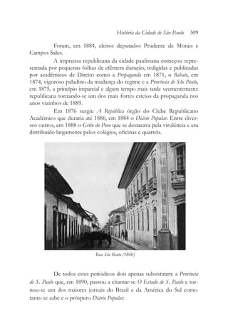 Foram, em 1884, eleitos deputados Prudente de Morais e
Campos Sales.
A imprensa republicana da cidade paulistana começou repre-
sentada por pequenas folhas de efêmera duração, redigidas e publicadas
por acadêmicos de Direito como a Propaganda em 1871, o Rebate, em
1874, vigoroso paladino da mudança do regime e a Província de São Paulo,
em 1875, a princípio imparcial e algum tempo mais tarde veementemente
republicana tornando-se um dos mais fortes esteios da propaganda nos
anos vizinhos de 1889.
Em 1876 surgiu A República órgão do Clube Republicano
Acadêmico que duraria até 1886, em 1884 o Diário Popular. Entre diver-
sos outros, em 1888 o Grito do Povo que se destacava pela virulência e era
distribuído largamente pelos colégios, oficinas e quartéis.
De todos estes periódicos dois apenas subsistiram: a Província
de S. Paulo que, em 1890, passou a chamar-se O Estado de S. Paulo e tor-
nou-se um dos maiores jornais do Brasil e da América do Sul como
tanto se sabe e o próspero Diário Popular.
História da Cidade de São Paulo 309
Rua São Bento (1860)
 