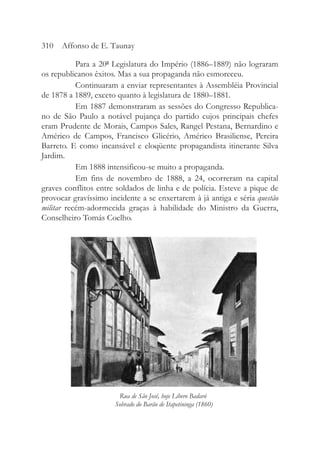 Para a 20ª Legislatura do Império (1886–1889) não lograram
os republicanos êxitos. Mas a sua propaganda não esmoreceu.
Continuaram a enviar representantes à Assembléia Provincial
de 1878 a 1889, exceto quanto à legislatura de 1880–1881.
Em 1887 demonstraram as sessões do Congresso Republica-
no de São Paulo a notável pujança do partido cujos principais chefes
eram Prudente de Morais, Campos Sales, Rangel Pestana, Bernardino e
Américo de Campos, Francisco Glicério, Américo Brasiliense, Pereira
Barreto. E como incansável e eloqüente propagandista itinerante Silva
Jardim.
Em 1888 intensificou-se muito a propaganda.
Em fins de novembro de 1888, a 24, ocorreram na capital
graves conflitos entre soldados de linha e de polícia. Esteve a pique de
provocar gravíssimo incidente a se enxertarem à já antiga e séria questão
militar recém-adormecida graças à habilidade do Ministro da Guerra,
Conselheiro Tomás Coelho.
310 Affonso de E. Taunay
Rua de São José, hoje Líbero Badaró
Sobrado do Barão de Itapetininga (1860)
 