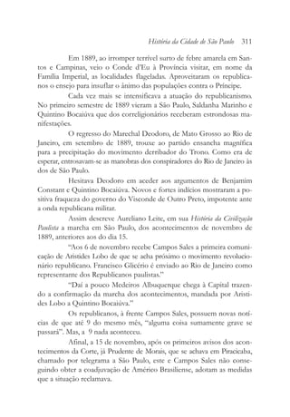 Em 1889, ao irromper terrível surto de febre amarela em San-
tos e Campinas, veio o Conde d’Eu à Província visitar, em nome da
Família Imperial, as localidades flageladas. Aproveitaram os republica-
nos o ensejo para insuflar o ânimo das populações contra o Príncipe.
Cada vez mais se intensificava a atuação do republicanismo.
No primeiro semestre de 1889 vieram a São Paulo, Saldanha Marinho e
Quintino Bocaiúva que dos correligionários receberam estrondosas ma-
nifestações.
O regresso do Marechal Deodoro, de Mato Grosso ao Rio de
Janeiro, em setembro de 1889, trouxe ao partido ensancha magnífica
para a precipitação do movimento derribador do Trono. Como era de
esperar, entrosavam-se as manobras dos conspiradores do Rio de Janeiro às
dos de São Paulo.
Hesitava Deodoro em aceder aos argumentos de Benjamim
Constant e Quintino Bocaiúva. Novos e fortes indícios mostraram a po-
sitiva fraqueza do governo do Visconde de Outro Preto, impotente ante
a onda republicana militar.
Assim descreve Aureliano Leite, em sua História da Civilização
Paulista a marcha em São Paulo, dos acontecimentos de novembro de
1889, anteriores aos do dia 15.
“Aos 6 de novembro recebe Campos Sales a primeira comuni-
cação de Aristides Lobo de que se acha próximo o movimento revolucio-
nário republicano. Francisco Glicério é enviado ao Rio de Janeiro como
representante dos Republicanos paulistas.”
“Daí a pouco Medeiros Albuquerque chega à Capital trazen-
do a confirmação da marcha dos acontecimentos, mandada por Aristi-
des Lobo a Quintino Bocaiúva.”
Os republicanos, à frente Campos Sales, possuem novas notí-
cias de que até 9 do mesmo mês, “alguma coisa sumamente grave se
passará”. Mas, a 9 nada aconteceu.
Afinal, a 15 de novembro, após os primeiros avisos dos acon-
tecimentos da Corte, já Prudente de Morais, que se achava em Piracicaba,
chamado por telegrama a São Paulo, este e Campos Sales não conse-
guindo obter a coadjuvação de Américo Brasiliense, adotam as medidas
que a situação reclamava.
História da Cidade de São Paulo 311
 