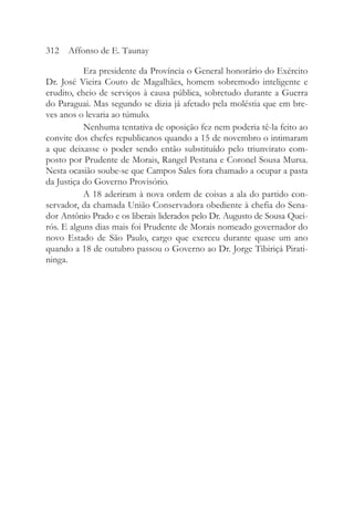 Era presidente da Província o General honorário do Exército
Dr. José Vieira Couto de Magalhães, homem sobremodo inteligente e
erudito, cheio de serviços à causa pública, sobretudo durante a Guerra
do Paraguai. Mas segundo se dizia já afetado pela moléstia que em bre-
ves anos o levaria ao túmulo.
Nenhuma tentativa de oposição fez nem poderia tê-la feito ao
convite dos chefes republicanos quando a 15 de novembro o intimaram
a que deixasse o poder sendo então substituído pelo triunvirato com-
posto por Prudente de Morais, Rangel Pestana e Coronel Sousa Mursa.
Nesta ocasião soube-se que Campos Sales fora chamado a ocupar a pasta
da Justiça do Governo Provisório.
A 18 aderiram à nova ordem de coisas a ala do partido con-
servador, da chamada União Conservadora obediente à chefia do Sena-
dor Antônio Prado e os liberais liderados pelo Dr. Augusto de Sousa Quei-
rós. E alguns dias mais foi Prudente de Morais nomeado governador do
novo Estado de São Paulo, cargo que exerceu durante quase um ano
quando a 18 de outubro passou o Governo ao Dr. Jorge Tibiriçá Pirati-
ninga.
312 Affonso de E. Taunay
 