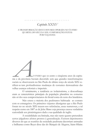 . . . . . . . . . . . . . . . . . . . . . . . . .
Capítulo XXXV
A TRANSFORMAÇÃO DOS COSTUMES OPERADA NO ÚLTIMO
QUARTEL DO SÉCULO XIX. COMPARAÇÕES FEITAS
POR VIAJANTES
AO PASSO que os cento e cinqüenta anos da capita-
nia e da província haviam decorrido sem que grandes transformações
sociais se observassem no São Paulo do último terço do século XIX ve-
rificar-se-iam profundíssimas mudanças de costumes derrocadoras das
velhas usanças coloniais e imperiais.
O retraimento, a tendência ao isolacionismo, a desconfiança
eram as características principais da população planaltina no consenso
não só dos seus comprovincianos do litoral como do resto dos brasileiros.
Não estava a maioria dos paulistanos habituada ao contato
com os estrangeiros. Os primeiros viajantes alienígenas que a São Paulo
foram ter no século XIX trazem-nos referências, assaz numerosas, a tal
respeito como em 1807 as de John Mawe cuja presença causou verdadeira
curiosidade aos piratininganos dada a sua qualidade de inglês.
A sociabilidade era limitada, mas não tanto quanto pretendem
certos julgadores afoitos prontos à generalização. Existem depoimentos
diversos do que as reuniões da sociedade paulistana decorriam animadas
e brilhantes como Beyer disse das do Marquês de Alegrete, Saint-Hilaire
 