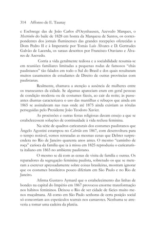 e Eschwege das de João Carlos d’Oeynhausen, Azevedo Marques, o
Mestrinho do baile de 1828 em honra da Marquesa de Santos, os corres-
pondentes dos jornais fluminenses das grandes recepções oferecidas a
Dom Pedro II e à Imperatriz por Tomás Luís Álvares e D. Gertrudes
Galvão de Lacerda, os saraus descritos por Francisco Otaviano e Álva-
res de Azevedo.
Corria a vida geralmente tediosa e a sociabilidade resumia-se
em reuniões familiares limitadas a pequenas rodas de famosos “chás
paulistanos” tão falados em todo o Sul do Brasil e dos quais resultaram
muitos casamentos de estudantes de Direito de outras províncias com
paulistanas.
Realmente, chamava a atenção a ausência de mulheres entre
os transeuntes da cidade. Se algumas apareciam eram em geral pessoas
de condição modesta ou de costumes fáceis, ao cair da noite; às passe-
antes diurnas caracterizava o uso das mantilhas e rebuços que ainda em
1865 se assinalavam nas ruas onde até 1875 ainda existiam as rótulas
perseguidas pelo Presidente João Teodoro Xavier.
As procissões e outras festas religiosas davam ensejo a que se
estabelecessem soluções de continuidade à vida reclusa feminina.
Na série de quadros caricaturais dos costumes paulistanos que
Ângelo Agostini estampou no Cabrião em 1867, com desenvoltura para
o tempo notável, vemos retratadas as mesmas cenas que Debret surpre-
endera no Rio de Janeiro quarenta anos antes. O mesmo “caminho de
roça” carioca da família que ia à missa em 1825 reproduziu o caricaturis-
ta italiano em 1865 no ambiente paulistano.
O mesmo se dá com as cenas de visita de família e outras. Os
reparadores da segregação feminina paulista, sobretudo os que se mete-
ram a escrever apressadamente sobre coisas brasileiras, mostram ignorar
que os costumes brasileiros pouco diferiam em São Paulo e no Rio de
Janeiro.
Afirma Gustavo Aymard que o estabelecimento das linhas de
bondes na capital do Império em 1867 provocou enorme transformação
nos hábitos femininos. Deixou o Rio de ser cidade de fácies muito me-
nos muçulmana. Ali como em São Paulo senhoras de certa posição social
só concorriam aos espetáculos teatrais nos camarotes. Nenhuma se atre-
veria a tomar uma cadeira da platéia.
314 Affonso de E. Taunay
 