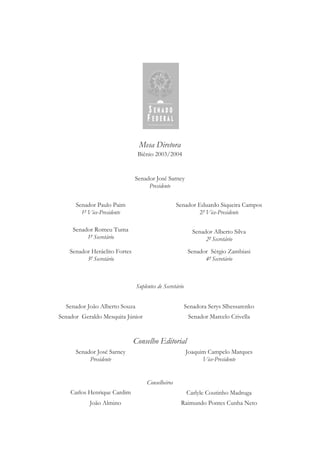 Mesa Diretora
Biênio 2003/2004
Senador José Sarney
Presidente
Senador Paulo Paim
1º Vice-Presidente
Senador Eduardo Siqueira Campos
2º Vice-Presidente
Senador Romeu Tuma
1º Secretário
Senador Alberto Silva
2º Secretário
Senador Heráclito Fortes
3º Secretário
Senador Sérgio Zambiasi
4º Secretário
Suplentes de Secretário
Senador João Alberto Souza Senadora Serys Slhessarenko
Senador Geraldo Mesquita Júnior Senador Marcelo Crivella
Conselho Editorial
Senador José Sarney
Presidente
Joaquim Campelo Marques
Vice-Presidente
Conselheiros
Carlos Henrique Cardim Carlyle Coutinho Madruga
João Almino Raimundo Pontes Cunha Neto
 
