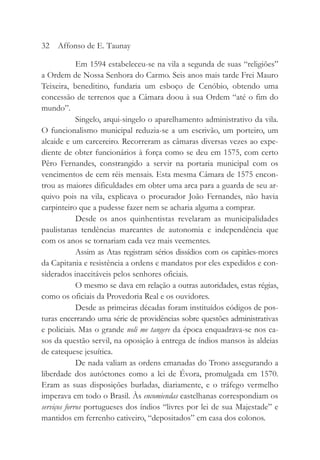 Em 1594 estabeleceu-se na vila a segunda de suas “religiões”
a Ordem de Nossa Senhora do Carmo. Seis anos mais tarde Frei Mauro
Teixeira, beneditino, fundaria um esboço de Cenóbio, obtendo uma
concessão de terrenos que a Câmara doou à sua Ordem “até o fim do
mundo”.
Singelo, arqui-singelo o aparelhamento administrativo da vila.
O funcionalismo municipal reduzia-se a um escrivão, um porteiro, um
alcaide e um carcereiro. Recorreram as câmaras diversas vezes ao expe-
diente de obter funcionários à força como se deu em 1575, com certo
Pêro Fernandes, constrangido a servir na portaria municipal com os
vencimentos de cem réis mensais. Esta mesma Câmara de 1575 encon-
trou as maiores dificuldades em obter uma arca para a guarda de seu ar-
quivo pois na vila, explicava o procurador João Fernandes, não havia
carpinteiro que a pudesse fazer nem se acharia alguma a comprar.
Desde os anos quinhentistas revelaram as municipalidades
paulistanas tendências marcantes de autonomia e independência que
com os anos se tornariam cada vez mais veementes.
Assim as Atas registram sérios dissídios com os capitães-mores
da Capitania e resistência a ordens e mandatos por eles expedidos e con-
siderados inaceitáveis pelos senhores oficiais.
O mesmo se dava em relação a outras autoridades, estas régias,
como os oficiais da Provedoria Real e os ouvidores.
Desde as primeiras décadas foram instituídos códigos de pos-
turas encerrando uma série de providências sobre questões administrativas
e policiais. Mas o grande noli me tangere da época enquadrava-se nos ca-
sos da questão servil, na oposição à entrega de índios mansos às aldeias
de catequese jesuítica.
De nada valiam as ordens emanadas do Trono assegurando a
liberdade dos autóctones como a lei de Évora, promulgada em 1570.
Eram as suas disposições burladas, diariamente, e o tráfego vermelho
imperava em todo o Brasil. Às encomiendas castelhanas correspondiam os
serviços forros portugueses dos índios “livres por lei de sua Majestade” e
mantidos em ferrenho cativeiro, “depositados” em casa dos colonos.
32 Affonso de E. Taunay
 