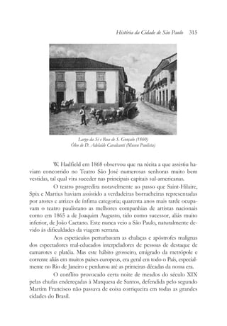 W. Hadfield em 1868 observou que na récita a que assistiu ha-
viam concorrido no Teatro São José numerosas senhoras muito bem
vestidas, tal qual vira suceder nas principais capitais sul-americanas.
O teatro progredira notavelmente ao passo que Saint-Hilaire,
Spix e Martius haviam assistido a verdadeiras borracheiras representadas
por atores e atrizes de ínfima categoria; quarenta anos mais tarde ocupa-
vam o teatro paulistano as melhores companhias de artistas nacionais
como em 1865 a de Joaquim Augusto, tido como sucessor, aliás muito
inferior, de João Caetano. Este nunca veio a São Paulo, naturalmente de-
vido às dificuldades da viagem serrana.
Aos espetáculos perturbavam as chalaças e apóstrofes malignas
dos espectadores mal-educados interpeladores de pessoas de destaque de
camarotes e platéia. Mas este hábito grosseiro, emigrado da metrópole e
corrente aliás em muitos países europeus, era geral em todo o País, especial-
mente no Rio de Janeiro e perdurou até as primeiras décadas da nossa era.
O conflito provocado certa noite de meados do século XIX
pelas chufas endereçadas à Marquesa de Santos, defendida pelo segundo
Martim Francisco não passava de coisa corriqueira em todas as grandes
cidades do Brasil.
História da Cidade de São Paulo 315
Largo da Sé e Rua de S. Gonçalo (1860)
Óleo de D. Adelaide Cavalcanti (Museu Paulista)
 
