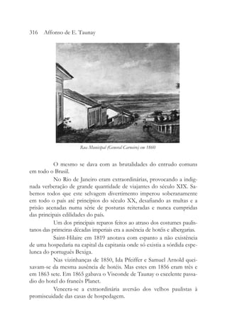 O mesmo se dava com as brutalidades do entrudo comuns
em todo o Brasil.
No Rio de Janeiro eram extraordinárias, provocando a indig-
nada verberação de grande quantidade de viajantes do século XIX. Sa-
bemos todos que este selvagem divertimento imperou soberanamente
em todo o país até princípios do século XX, desafiando as multas e a
prisão acenadas numa série de posturas reiteradas e nunca cumpridas
das principais edilidades do país.
Um dos principais reparos feitos ao atraso dos costumes paulis-
tanos das primeiras décadas imperiais era a ausência de hotéis e albergarias.
Saint-Hilaire em 1819 anotava com espanto a não existência
de uma hospedaria na capital da capitania onde só existia a sórdida espe-
lunca do português Bexiga.
Nas vizinhanças de 1850, Ida Pfeiffer e Samuel Arnold quei-
xavam-se da mesma ausência de hotéis. Mas estes em 1856 eram três e
em 1863 sete. Em 1865 gabava o Visconde de Taunay o excelente passa-
dio do hotel do francês Planet.
Vencera-se a extraordinária aversão dos velhos paulistas à
promiscuidade das casas de hospedagem.
316 Affonso de E. Taunay
Rua Municipal (General Carneiro) em 1860
 