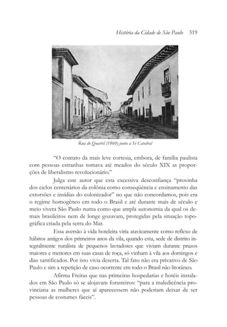 “O contato da mais leve cortesia, embora, de família paulista
com pessoas estranhas tomava até meados do século XIX as propor-
ções de liberalismo revolucionário.”
Julga este autor que esta excessiva desconfiança “provinha
dos ciclos centenários da colônia como conseqüência e ensinamento das
extorsões e insídias do colonizador” no que não concordamos, pois era
o regime homogêneo em todo o Brasil e até durante mais de século e
meio vivera São Paulo numa como que ampla autonomia da qual os de-
mais brasileiros nem de longe gozavam, protegidas pela situação topo-
gráfica criada pela serra do Mar.
Essa aversão à vida hoteleira viria atavicamente como reflexo de
hábitos antigos dos primeiros anos da vila, quando esta, sede de distrito in-
tegralmente ruralista de pequenos lavradores que viviam durante prazos
maiores e menores em suas casas de roça, só vinham à vila aos domingos e
dias santificados. Por isto vivia deserta. Tal fato não era privativo de São
Paulo e sim a repetição de caso ocorrente em todo o Brasil não litorâneo.
Afirma Freitas que nas primeiras hospedarias e hotéis instala-
dos em São Paulo só se alojavam forasteiros: “para a maledicência pro-
vinciana as mulheres que aí aparecessem não poderiam deixar de ser
pessoas de costumes fáceis”.
História da Cidade de São Paulo 319
Rua do Quartel (1860) junto à Sé Catedral
 