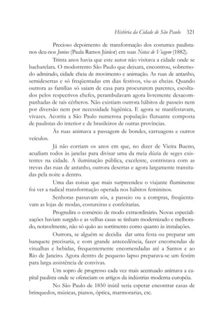 Precioso depoimento de transformação dos costumes paulista-
nos deu-nos Junius (Paula Ramos Júnior) em suas Notas de Viagem (1882).
Trinta anos havia que este autor não visitava a cidade onde se
bacharelara. O modorrento São Paulo que deixara, encontrou, sobremo-
do admirado, cidade cheia de movimento e animação. As ruas de antanho,
semidesertas e só freqüentadas em dias festivos, viu-as cheias. Quando
outrora as famílias só saíam de casa para procurarem parentes, escolta-
dos pelos respectivos chefes, perambulavam agora livremente desacom-
panhadas de tais cérberos. Não existiam outrora hábitos de passeio nem
por diversão nem por necessidade higiênica. E agora se manifestavam,
vivazes. Acorria a São Paulo numerosa população flutuante composta
de paulistas do interior e de brasileiros de outras províncias.
Às ruas animava a passagem de bondes, carruagens e outros
veículos.
Já não corriam os anos em que, no dizer de Vieira Bueno,
acudiam todos às janelas para divisar uma da meia dúzia de seges exis-
tentes na cidade. A iluminação pública, excelente, contristava com as
trevas das ruas de antanho, outrora desertas e agora largamente transita-
das pela noite a dentro.
Uma das coisas que mais surpreendeu o viajante fluminense
foi ver a radical transformação operada nos hábitos femininos.
Senhoras passavam sós, a passeio ou a compras, freqüenta-
vam as lojas de modas, costureiras e confeitarias.
Progredira o comércio de modo extraordinário. Novas especiali-
zações haviam surgido e as velhas casas se tinham modernizado e melhora-
do, notavelmente, não só quão ao sortimento como quanto às instalações.
Outrora, se alguém se decidia dar uma festa ou preparar um
banquete precisaria, e com grande antecedência, fazer encomendas de
vitualhas e bebidas, frequentemente encomendadas até a Santos e ao
Rio de Janeiro. Agora dentro de pequeno lapso preparava-se um festim
para larga assistência de convivas.
Um sopro de progresso cada vez mais acentuado animava a ca-
pital paulista onde se ofereciam os artigos da indústrias moderna européia.
No São Paulo de 1850 inútil seria esperar encontrar casas de
brinquedos, músicas, pianos, óptica, marmorarias, etc.
História da Cidade de São Paulo 321
 