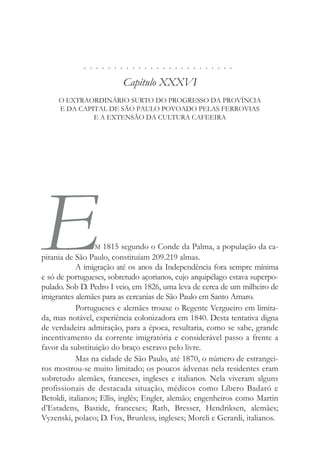 . . . . . . . . . . . . . . . . . . . . . . . . .
Capítulo XXXVI
O EXTRAORDINÁRIO SURTO DO PROGRESSO DA PROVÍNCIA
E DA CAPITAL DE SÃO PAULO POVOADO PELAS FERROVIAS
E A EXTENSÃO DA CULTURA CAFEEIRA
EM 1815 segundo o Conde da Palma, a população da ca-
pitania de São Paulo, constituíam 209.219 almas.
A imigração até os anos da Independência fora sempre mínima
e só de portugueses, sobretudo açorianos, cujo arquipélago estava superpo-
pulado. Sob D. Pedro I veio, em 1826, uma leva de cerca de um milheiro de
imigrantes alemães para as cercanias de São Paulo em Santo Amaro.
Portugueses e alemães trouxe o Regente Vergueiro em limita-
da, mas notável, experiência colonizadora em 1840. Desta tentativa digna
de verdadeira admiração, para a época, resultaria, como se sabe, grande
incentivamento da corrente imigratória e considerável passo a frente a
favor da substituição do braço escravo pelo livre.
Mas na cidade de São Paulo, até 1870, o número de estrangei-
ros mostrou-se muito limitado; os poucos ádvenas nela residentes eram
sobretudo alemães, franceses, ingleses e italianos. Nela viveram alguns
profissionais de destacada situação, médicos como Líbero Badaró e
Betoldi, italianos; Ellis, inglês; Engler, alemão; engenheiros como Martin
d’Estadens, Bastide, franceses; Rath, Bresser, Hendriksen, alemães;
Vyzenski, polaco; D. Fox, Brunless, ingleses; Moreli e Gerardi, italianos.
 