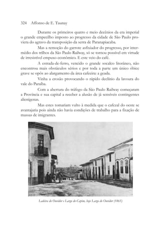 Durante os primeiros quatro e meio decênios da era imperial
o grande empecilho imposto ao progresso da cidade de São Paulo pro-
viera do agravo da transposição da serra de Paranapiacaba.
Mas a remoção do garrote asfixiador do progresso, por inter-
médio dos trilhos da São Paulo Railway, só se tornou possível em virtude
de irresistível empuxo econômico. E este veio do café.
A estrada-de-ferro, vencido o grande socalco litorâneo, não
encontrou mais obstáculos sérios e por toda a parte um único óbice
grave se opôs ao alargamento da área cafeeira: a geada.
Vinha a erosão provocando o rápido declínio da lavoura do
vale do Paraíba.
Com a abertura do tráfego da São Paulo Railway começaram
a Província e sua capital a receber a alusão de já sensíveis contingentes
alienígenas.
Mas estes tomariam vulto à medida que o cafezal do oeste se
avantajaria pois ainda não havia condições de trabalho para a fixação de
massas de imigrantes.
324 Affonso de E. Taunay
Ladeira do Ouvidor e Largo do Capim, hoje Largo do Ouvidor (1865)
 