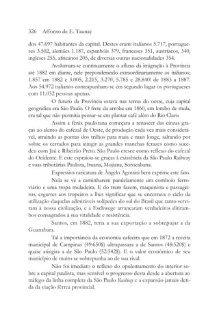 dos 47.697 habitantes da capital. Destes eram: italianos 5.717, portugue-
ses 3.502, alemães 1.187, espanhóis 379, franceses 351, austríacos, 340,
ingleses 255, africanos 205, de diversas outras nacionalidades 354.
Avolumara-se continuamente o afluxo da imigração à Província
até 1882 em diante, nele preponderando extraordinariamente os italianos;
1.857 em 1882 e 3.005, 2.215, 3.270, 5.785 e 28.840! de 1883 a 1887.
Aos 54.972 italianos contrapunham-se em segundo lugar os portugueses
com 11.052 pessoas apenas.
O futuro da Província estava nas terras do oeste, cuja capital
geográfica era São Paulo. O frete da arroba em 1860, em lombo de mula,
era tal que não permitia pensar-se em plantar café além do Rio Claro.
Assim a fênix paulistana começara a renascer das cinzas gra-
ças ao alento do cafezal de Oeste, de produção cada vez mais considerá-
vel, atraindo as pontas dos trilhos para mais e mais longe, saltando por
sobre os cerrados para atingir as grandes manchas ferazes como suce-
deu com Jaú e Ribeirão Preto. São Paulo cresce como reflexo do cafezal
do Ocidente. E este espraiou-se graças à existência da São Paulo Railway
e suas tributárias Paulista, Ituana, Mojiana, Sorocabana.
Expressiva caricatura de Ângelo Agostini bem exprime este fato.
Nela se vê a caminharem paralelamente um comboio ferro-
viário e uma tropa muladeira. E do trem fazem, maquinista e passagei-
ros, esgarres aos tropeiros a lhes significar que se encerrava o ciclo da
utilização daquelas admiráveis solípedes do sul do Brasil que tanto servi-
ram à nossa civilização, e a Eschwege arrancaram verdadeiros ditiram-
bos consagrados à sua vitalidade e resistência.
Santos, em 1882, teria a sua exportação a sobrepujar a da
Guanabara.
Tal a importância da economia cafeeira que em 1872 a receita
municipal de Campinas (49:650$) ultrapassara a de Santos (48:520$) e
quase atingira a de São Paulo (52:542$). E o valor econômico de seu
município de muito se sobrepunha ao de sua rival.
Não foi imediato o reflexo do opulentamento do interior so-
bre a capital paulista, mas sensível o progresso desta desde a abertura ao
tráfego da linha completa da São Paulo Railway e a expansão jamais deti-
da da viação férrea provincial.
326 Affonso de E. Taunay
 